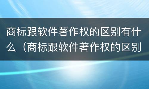商标跟软件著作权的区别有什么（商标跟软件著作权的区别有什么意义）