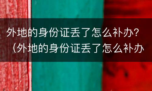 外地的身份证丢了怎么补办？（外地的身份证丢了怎么补办银行卡）