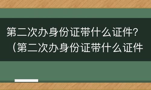 第二次办身份证带什么证件？（第二次办身份证带什么证件重庆）