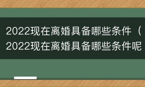 2022现在离婚具备哪些条件（2022现在离婚具备哪些条件呢）
