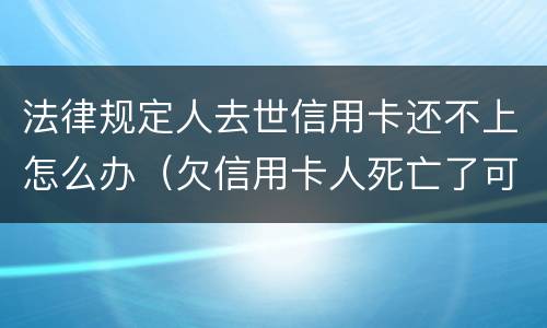 法律规定人去世信用卡还不上怎么办（欠信用卡人死亡了可以不还吗）