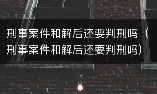 刑事案件和解后还要判刑吗（刑事案件和解后还要判刑吗）