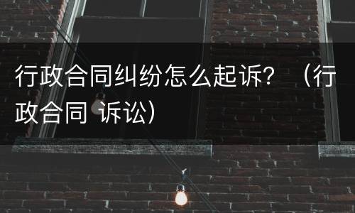 行政合同纠纷怎么起诉？（行政合同 诉讼）