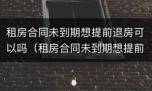 租房合同未到期想提前退房可以吗（租房合同未到期想提前退房可以吗）