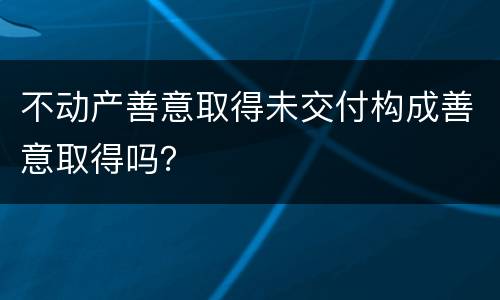 不动产善意取得未交付构成善意取得吗？