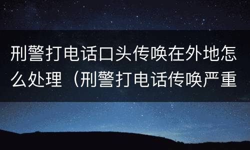 刑警打电话口头传唤在外地怎么处理（刑警打电话传唤严重吗）