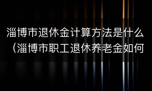 淄博市退休金计算方法是什么（淄博市职工退休养老金如何计算方法）