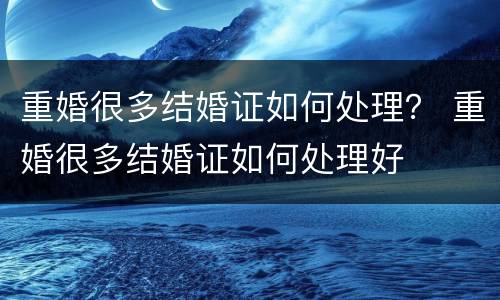 重婚很多结婚证如何处理？ 重婚很多结婚证如何处理好
