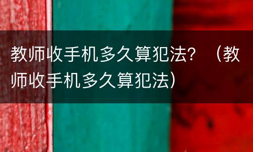 教师收手机多久算犯法？（教师收手机多久算犯法）
