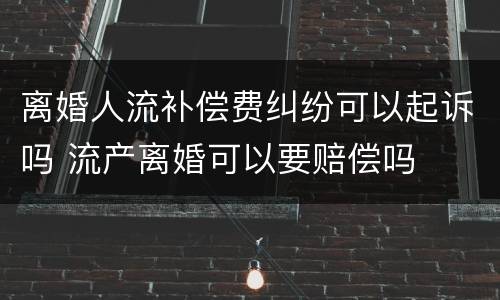 离婚人流补偿费纠纷可以起诉吗 流产离婚可以要赔偿吗