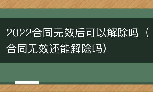 2022合同无效后可以解除吗（合同无效还能解除吗）