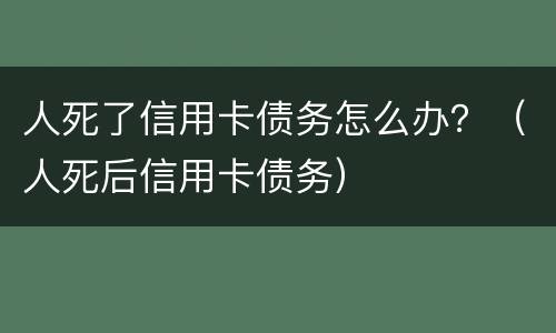 人死了信用卡债务怎么办？（人死后信用卡债务）