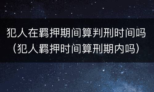 犯人在羁押期间算判刑时间吗（犯人羁押时间算刑期内吗）