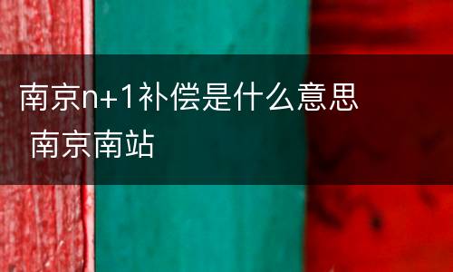 南京n+1补偿是什么意思 南京南站