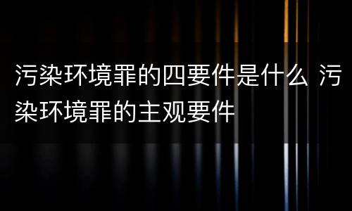 污染环境罪的四要件是什么 污染环境罪的主观要件