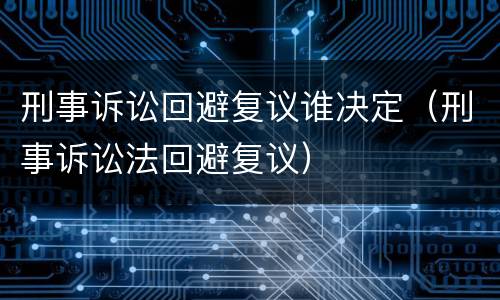 刑事诉讼回避复议谁决定（刑事诉讼法回避复议）