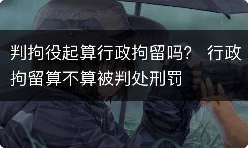判拘役起算行政拘留吗？ 行政拘留算不算被判处刑罚
