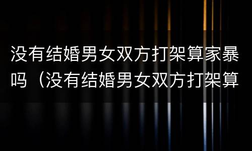 没有结婚男女双方打架算家暴吗（没有结婚男女双方打架算家暴吗知乎）
