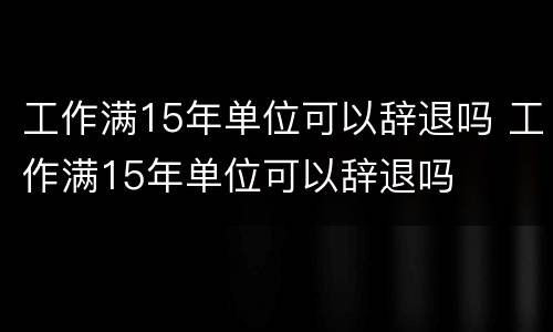 工作满15年单位可以辞退吗 工作满15年单位可以辞退吗