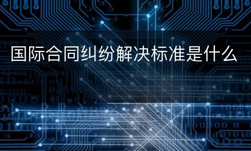国际合同纠纷解决标准是什么