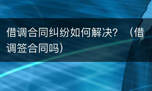 借调合同纠纷如何解决？（借调签合同吗）