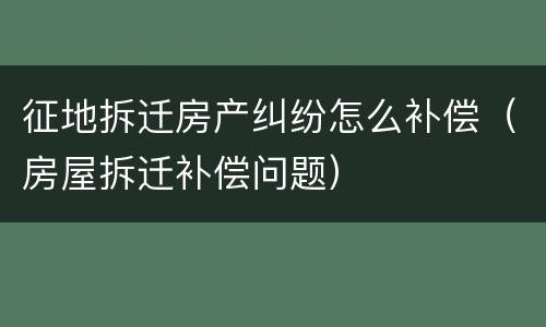 征地拆迁房产纠纷怎么补偿（房屋拆迁补偿问题）