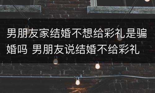 男朋友家结婚不想给彩礼是骗婚吗 男朋友说结婚不给彩礼