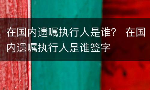 在国内遗嘱执行人是谁？ 在国内遗嘱执行人是谁签字