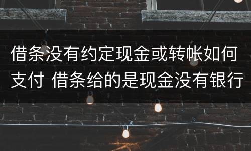 借条没有约定现金或转帐如何支付 借条给的是现金没有银行转账
