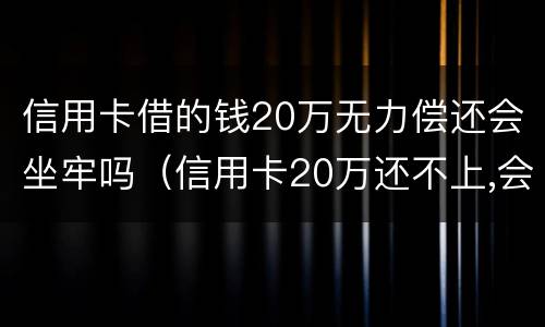 信用卡借的钱20万无力偿还会坐牢吗（信用卡20万还不上,会不会坐牢）