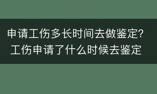 申请工伤多长时间去做鉴定？ 工伤申请了什么时候去鉴定
