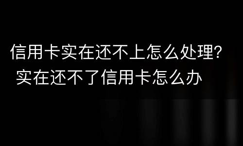 信用卡实在还不上怎么处理？ 实在还不了信用卡怎么办
