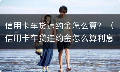 信用卡车贷违约金怎么算？（信用卡车贷违约金怎么算利息）
