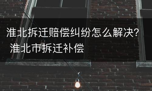 淮北拆迁赔偿纠纷怎么解决？ 淮北市拆迁补偿