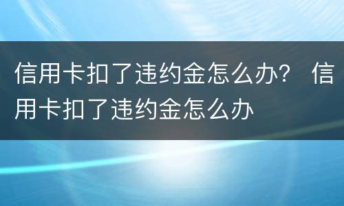 信用卡扣了违约金怎么办？ 信用卡扣了违约金怎么办