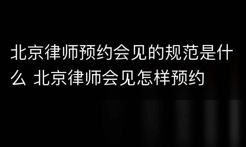 北京律师预约会见的规范是什么 北京律师会见怎样预约
