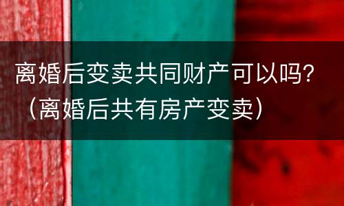 离婚后变卖共同财产可以吗？（离婚后共有房产变卖）