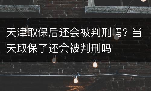 天津取保后还会被判刑吗? 当天取保了还会被判刑吗