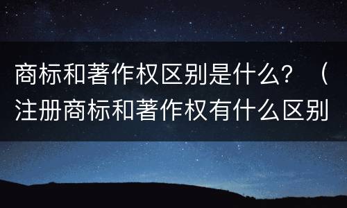 商标和著作权区别是什么？（注册商标和著作权有什么区别）