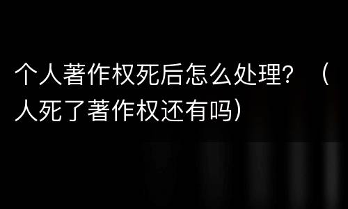 个人著作权死后怎么处理？（人死了著作权还有吗）