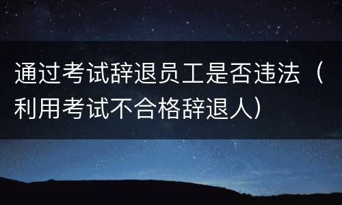通过考试辞退员工是否违法（利用考试不合格辞退人）