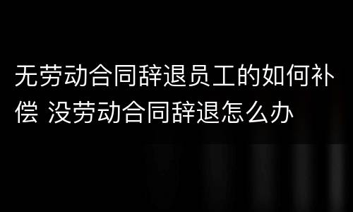 无劳动合同辞退员工的如何补偿 没劳动合同辞退怎么办