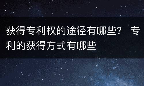 获得专利权的途径有哪些？ 专利的获得方式有哪些