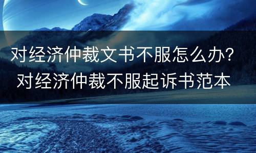 对经济仲裁文书不服怎么办？ 对经济仲裁不服起诉书范本