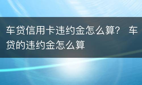 车贷信用卡违约金怎么算？ 车贷的违约金怎么算