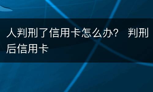人判刑了信用卡怎么办？ 判刑后信用卡