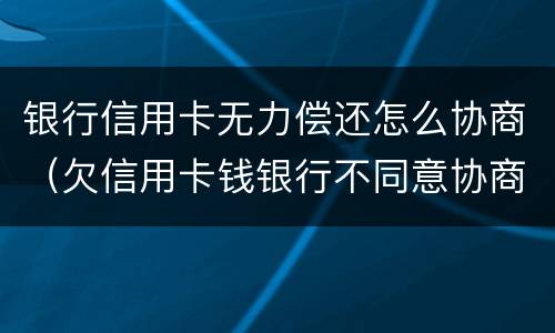 银行信用卡无力偿还怎么协商（欠信用卡钱银行不同意协商怎么办）
