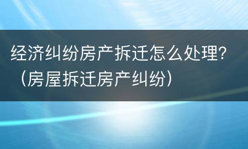 经济纠纷房产拆迁怎么处理？（房屋拆迁房产纠纷）