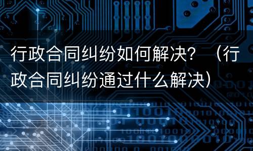 行政合同纠纷如何解决？（行政合同纠纷通过什么解决）