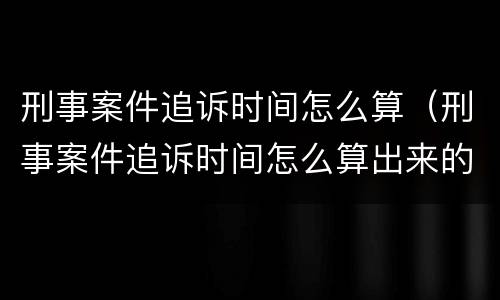 刑事案件追诉时间怎么算（刑事案件追诉时间怎么算出来的）